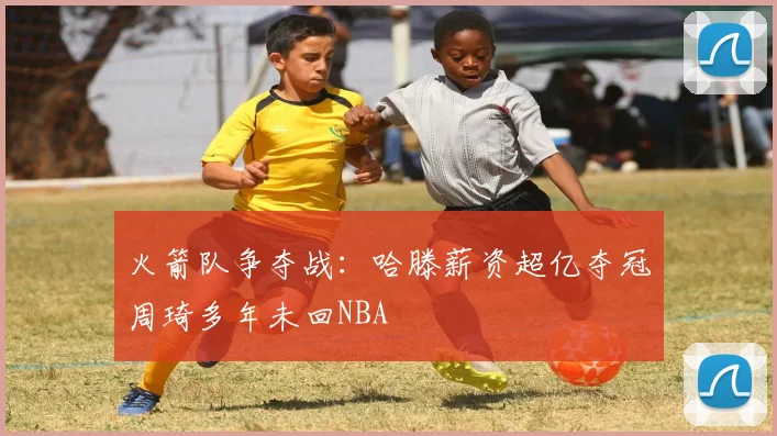 火箭队争夺战：哈滕薪资超亿夺冠周琦多年未回NBA