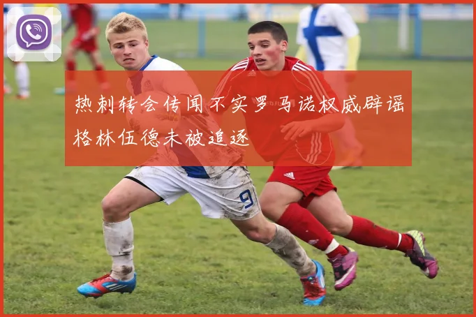 热刺转会传闻不实罗马诺权威辟谣格林伍德未被追逐