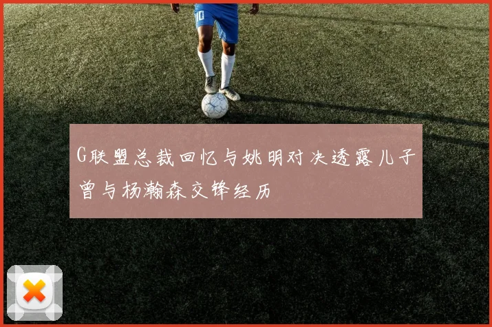 G联盟总裁回忆与姚明对决透露儿子曾与杨瀚森交锋经历