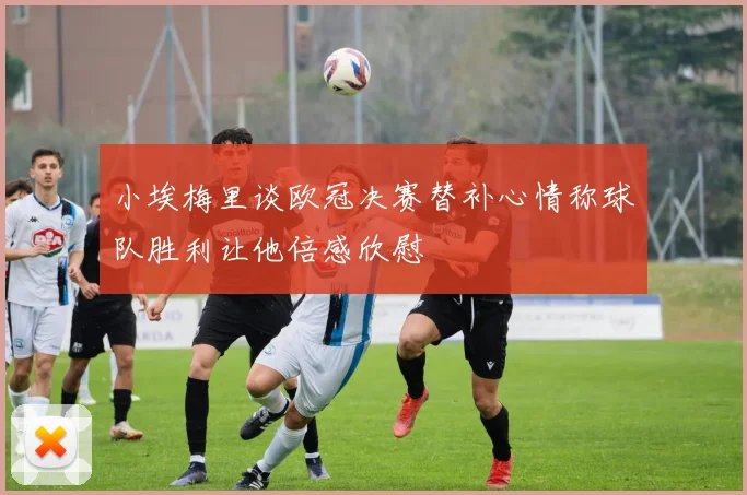 小埃梅里谈欧冠决赛替补心情称球队胜利让他倍感欣慰