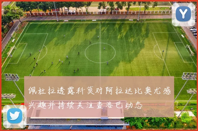 佩杜拉透露科莫对阿拉达比奥尤感兴趣并持续关注查洛巴动态