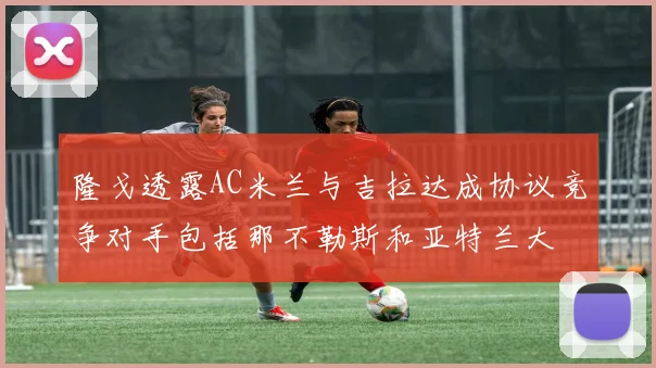 隆戈透露AC米兰与吉拉达成协议竞争对手包括那不勒斯和亚特兰大