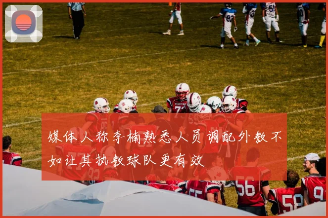 媒体人称李楠熟悉人员调配外教不如让其执教球队更有效