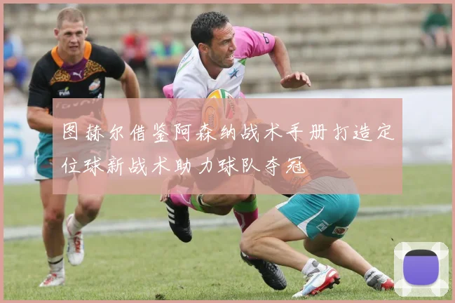 图赫尔借鉴阿森纳战术手册打造定位球新战术助力球队夺冠