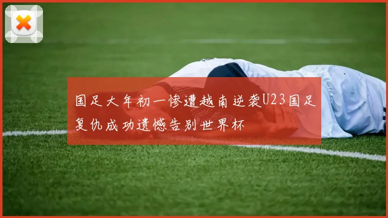 国足大年初一惨遭越南逆袭U23国足复仇成功遗憾告别世界杯