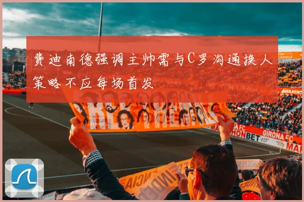 费迪南德强调主帅需与C罗沟通换人策略不应每场首发