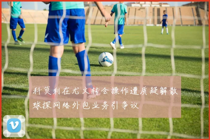 科莫利在尤文转会操作遭质疑解散球探网络外包业务引争议