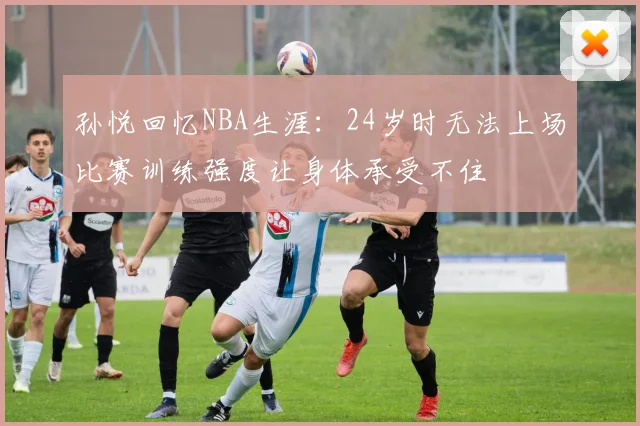 孙悦回忆NBA生涯：24岁时无法上场比赛训练强度让身体承受不住
