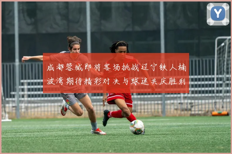 成都蓉城即将客场挑战辽宁铁人楠波湾期待精彩对决与球迷共庆胜利