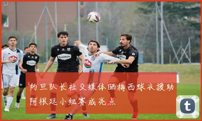 约旦队长社交媒体晒梅西球衣援助阿根廷小组赛成亮点
