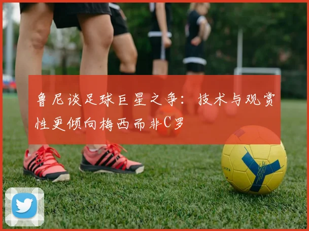 鲁尼谈足球巨星之争：技术与观赏性更倾向梅西而非C罗