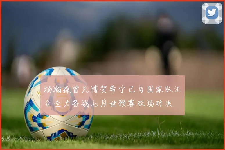 杨瀚森曾凡博贺希宁已与国家队汇合全力备战七月世预赛双场对决