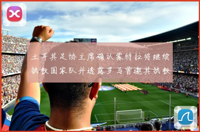 土耳其足协主席确认蒙特拉将继续执教国家队并透露罗马曾邀其执教