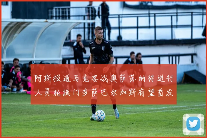 阿斯报道马竞客战奥萨苏纳将进行人员轮换门多萨巴尔加斯有望首发出场