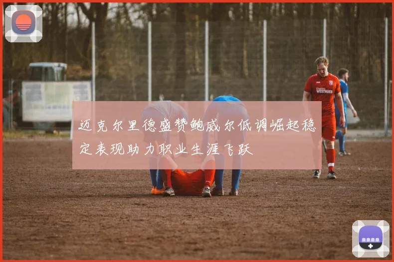 迈克尔里德盛赞鲍威尔低调崛起稳定表现助力职业生涯飞跃