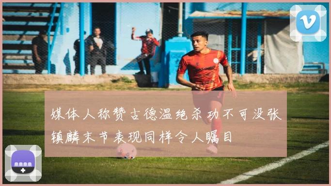 媒体人称赞古德温绝杀功不可没张镇麟末节表现同样令人瞩目